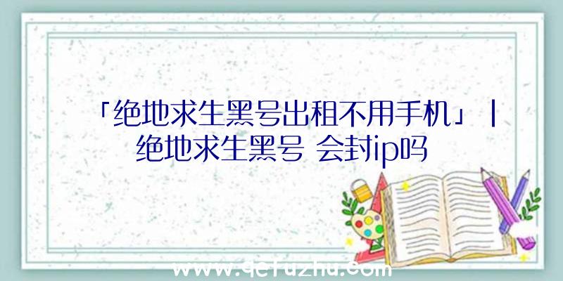 「绝地求生黑号出租不用手机」|绝地求生黑号